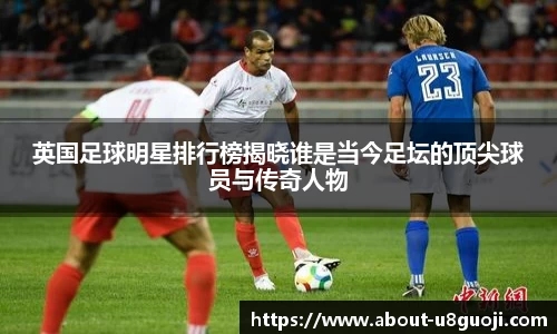 英国足球明星排行榜揭晓谁是当今足坛的顶尖球员与传奇人物