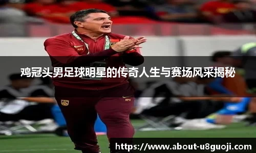 鸡冠头男足球明星的传奇人生与赛场风采揭秘